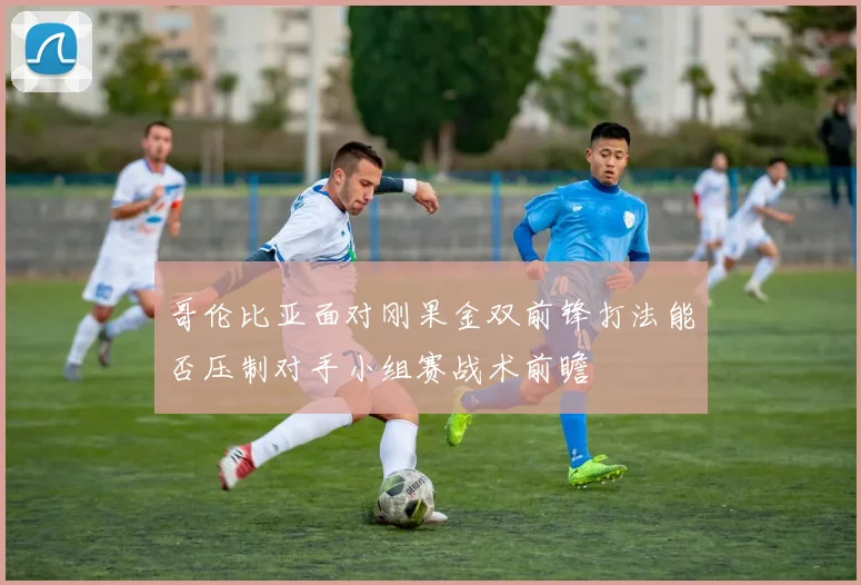 哥伦比亚面对刚果金双前锋打法能否压制对手小组赛战术前瞻