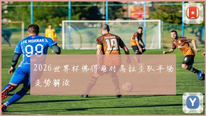 2026世界杯佛得角对乌拉圭队半场走势解读