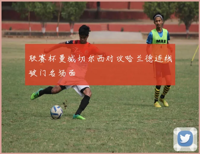联赛杯曼城切尔西对攻哈兰德连线破门名场面