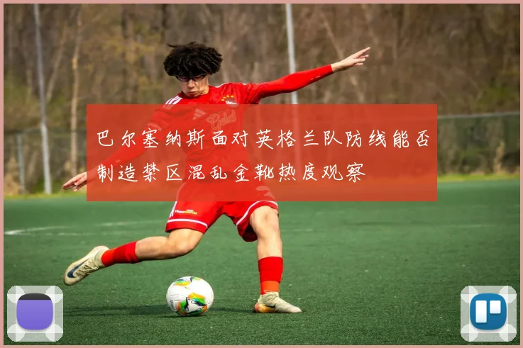巴尔塞纳斯面对英格兰队防线能否制造禁区混乱金靴热度观察