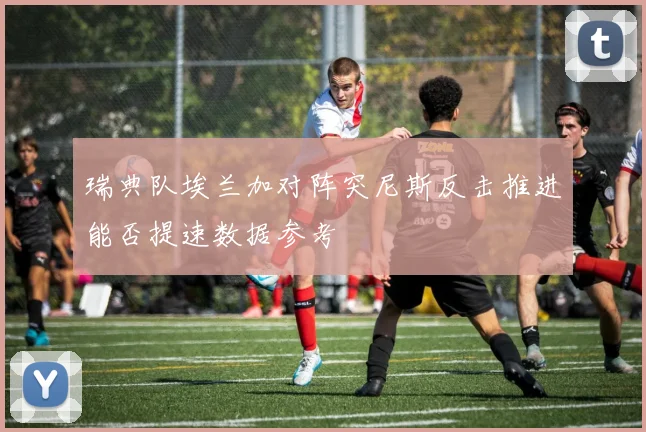 瑞典队埃兰加对阵突尼斯反击推进能否提速数据参考