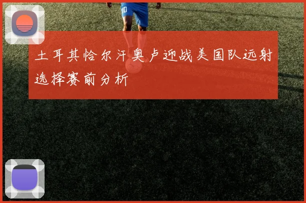 土耳其恰尔汗奥卢迎战美国队远射选择赛前分析