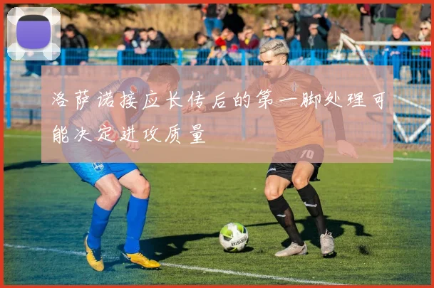 洛萨诺接应长传后的第一脚处理可能决定进攻质量