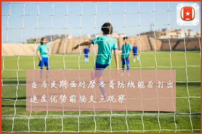 吉马良斯面对摩洛哥防线能否打出速度优势前场支点观察
