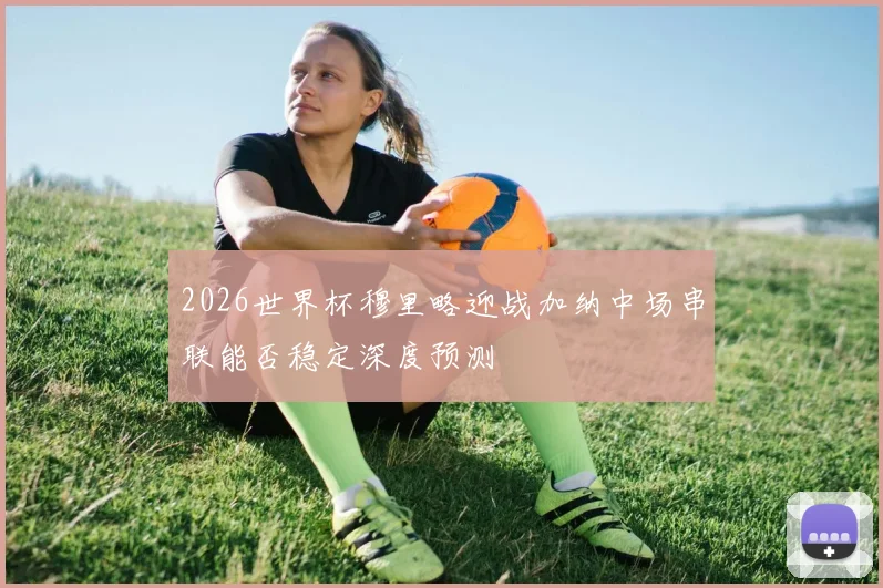 2026世界杯穆里略迎战加纳中场串联能否稳定深度预测