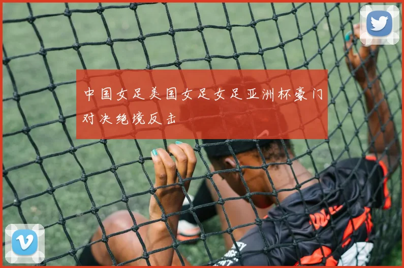 中国女足美国女足女足亚洲杯豪门对决绝境反击