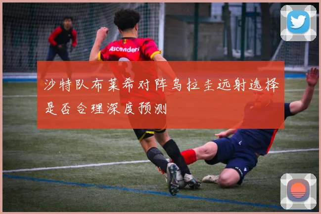 沙特队布莱希对阵乌拉圭远射选择是否合理深度预测