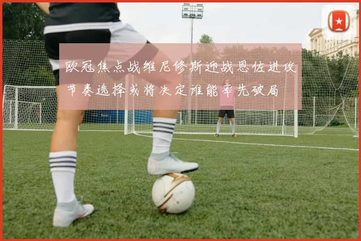 欧冠焦点战维尼修斯迎战恩佐进攻节奏选择或将决定谁能率先破局