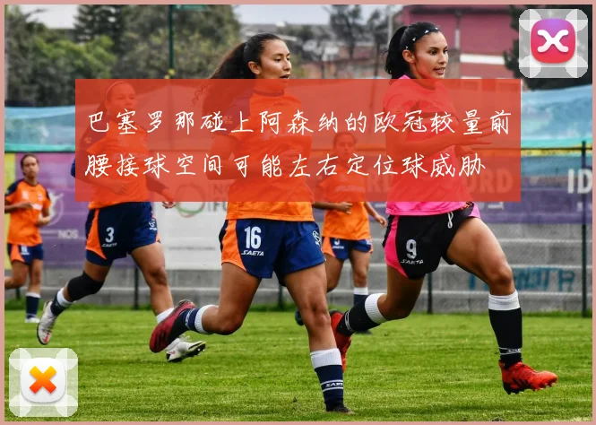 巴塞罗那碰上阿森纳的欧冠较量前腰接球空间可能左右定位球威胁