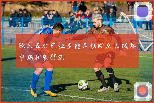 欧文面对巴拉圭能否切断反击线路中场控制预测